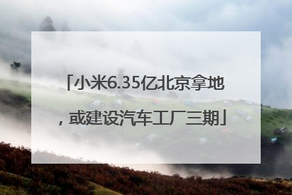 小米6.35亿北京拿地，或建设汽车工厂三期