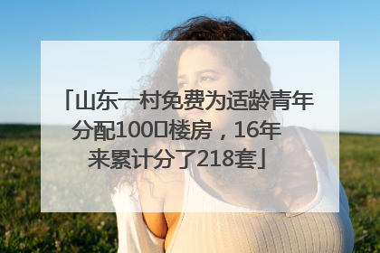 山东一村免费为适龄青年分配100㎡楼房，16年来累计分了218套