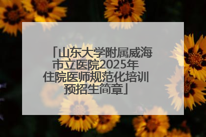山东大学附属威海市立医院2025年住院医师规范化培训预招生简章