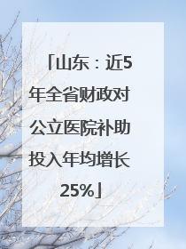 山东：近5年全省财政对公立医院补助投入年均增长25%
