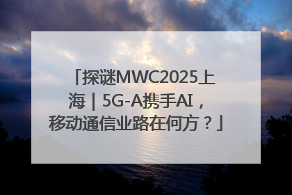 探谜MWC2025上海｜5G-A携手AI，移动通信业路在何方？