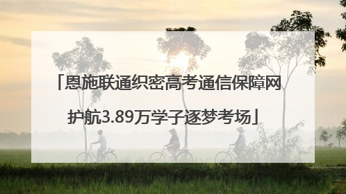 恩施联通织密高考通信保障网 护航3.89万学子逐梦考场