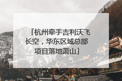 杭州牵手吉利沃飞长空，华东区域总部项目落地萧山
