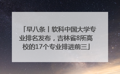早八条丨软科中国大学专业排名发布，吉林省8所高校的17个专业排进前三