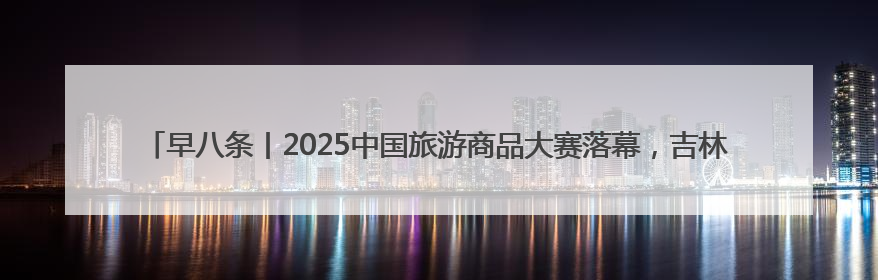 早八条丨2025中国旅游商品大赛落幕，吉林省博物院文创获奖/我国职业本科高校加速扩容