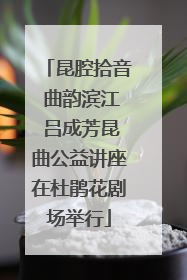 昆腔拾音 曲韵滨江 吕成芳昆曲公益讲座在杜鹃花剧场举行