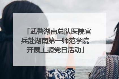 武警湖南总队医院官兵赴湖南第一师范学院开展主题党日活动