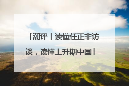 潮评丨读懂任正非访谈，读懂上升期中国