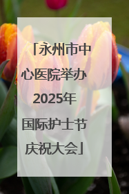 永州市中心医院举办2025年国际护士节庆祝大会