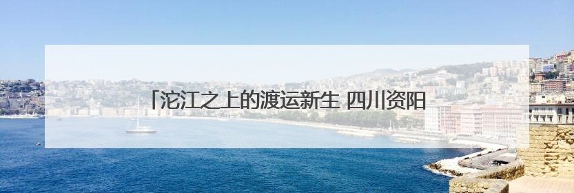 沱江之上的渡运新生 四川资阳雁江区6艘渡船焕新“上岗”