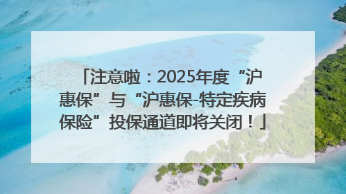 注意啦：2025年度“沪惠保”与“沪惠保-特定疾病保险”投保通道即将关闭！