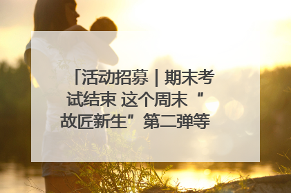 活动招募｜期末考试结束 这个周末“故匠新生”第二弹等着同学们来体验！
