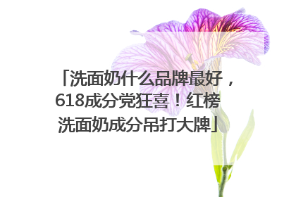 洗面奶什么品牌最好，618成分党狂喜！红榜洗面奶成分吊打大牌