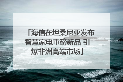 海信在坦桑尼亚发布智慧家电重磅新品 引爆非洲高端市场