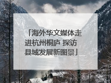 海外华文媒体走进杭州桐庐 探访县域发展新图景