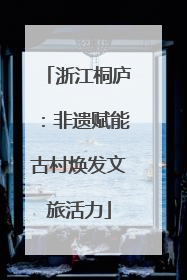 浙江桐庐：非遗赋能古村焕发文旅活力