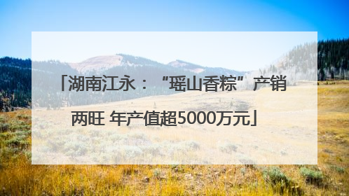 湖南江永：“瑶山香粽”产销两旺 年产值超5000万元