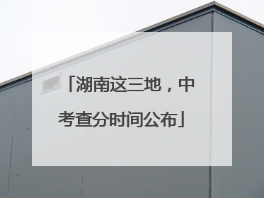 湖南这三地，中考查分时间公布
