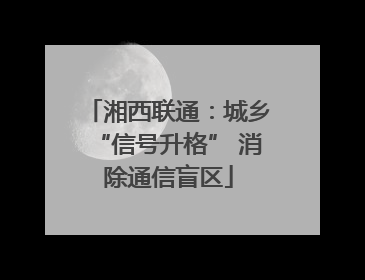 湘西联通：城乡“信号升格” 消除通信盲区