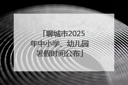 聊城市2025年中小学、幼儿园暑假时间公布