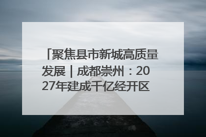 聚焦县市新城高质量发展｜成都崇州：2027年建成千亿经开区、2029年GDP突破750亿元