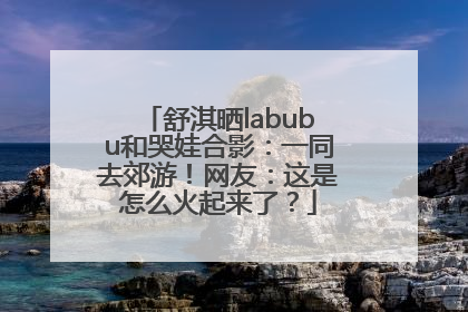 舒淇晒labubu和哭娃合影：一同去郊游！网友：这是怎么火起来了？