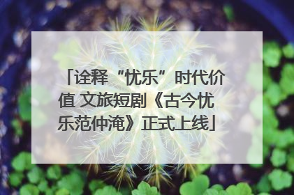 诠释“忧乐”时代价值 文旅短剧《古今忧乐范仲淹》正式上线