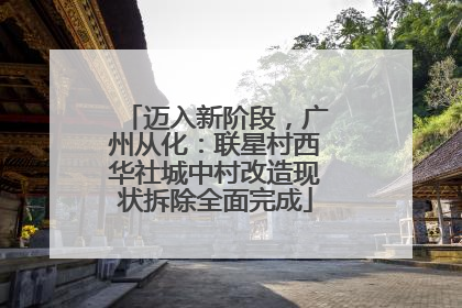 迈入新阶段，广州从化：联星村西华社城中村改造现状拆除全面完成