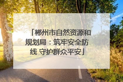 郴州市自然资源和规划局：筑牢安全防线 守护群众平安