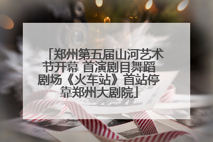 郑州第五届山河艺术节开幕 首演剧目舞蹈剧场《火车站》首站停靠郑州大剧院