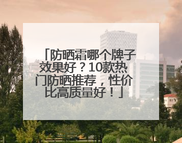 防晒霜哪个牌子效果好？10款热门防晒推荐，性价比高质量好！