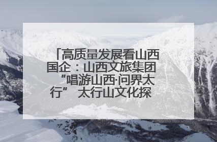 高质量发展看山西国企：山西文旅集团“唱游山西·问界太行” 太行山文化探索之旅燃情启幕