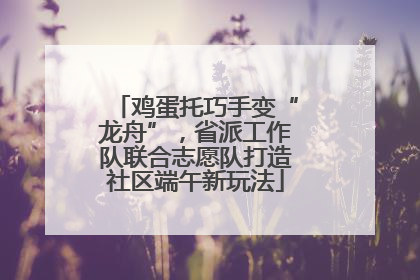 鸡蛋托巧手变“龙舟”，省派工作队联合志愿队打造社区端午新玩法