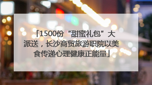 1500份“甜蜜礼包”大派送，长沙商贸旅游职院以美食传递心理健康正能量