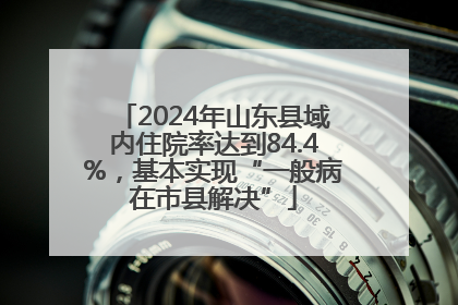 2024年山东县域内住院率达到84.4%，基本实现“一般病在市县解决”