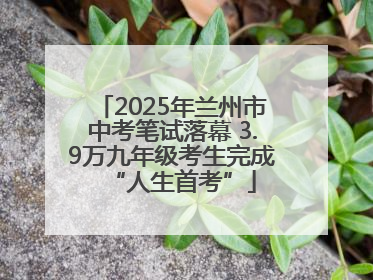2025年兰州市中考笔试落幕 3.9万九年级考生完成“人生首考”