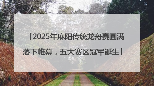 2025年麻阳传统龙舟赛圆满落下帷幕，五大赛区冠军诞生