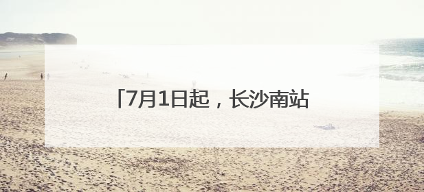 7月1日起，长沙南站的列车有这些新变化