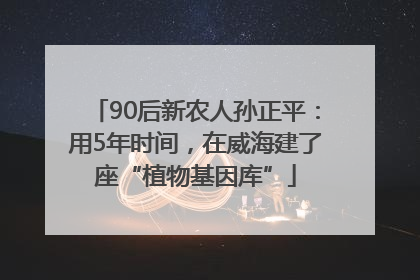 90后新农人孙正平：用5年时间，在威海建了座“植物基因库”